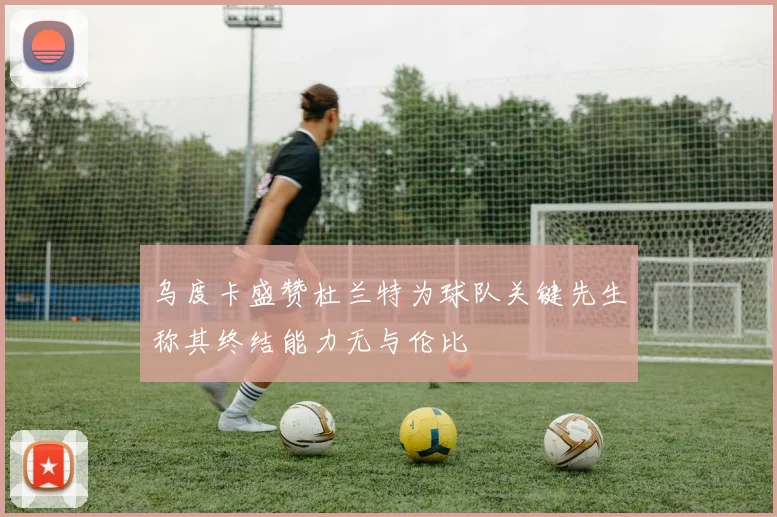 乌度卡盛赞杜兰特为球队关键先生称其终结能力无与伦比