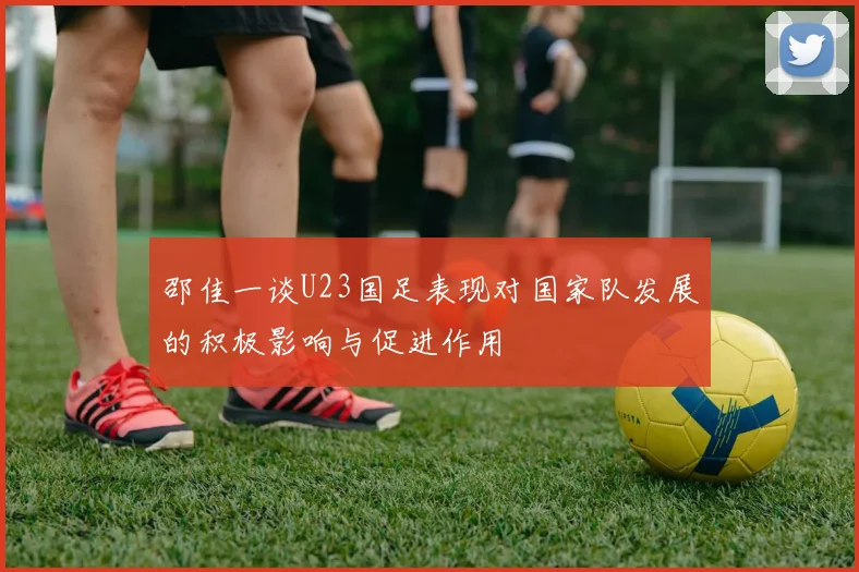 邵佳一谈U23国足表现对国家队发展的积极影响与促进作用