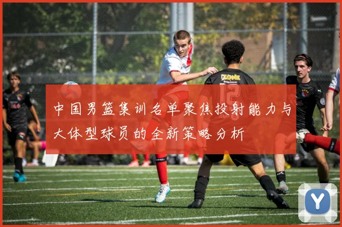 中国男篮集训名单聚焦投射能力与大体型球员的全新策略分析
