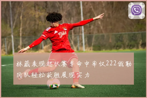 林葳表现起伏赛季命中率仅222俄勒冈队轻松获胜展现实力