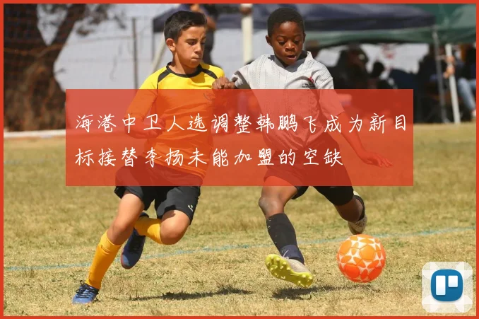 海港中卫人选调整韩鹏飞成为新目标接替李扬未能加盟的空缺