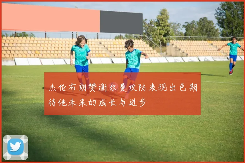 杰伦布朗赞谢尔曼攻防表现出色期待他未来的成长与进步