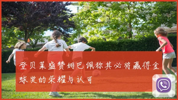 登贝莱盛赞姆巴佩称其必将赢得金球奖的荣耀与认可