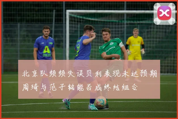 北京队频频失误贝利表现未达预期周琦与范子铭能否成终结组合