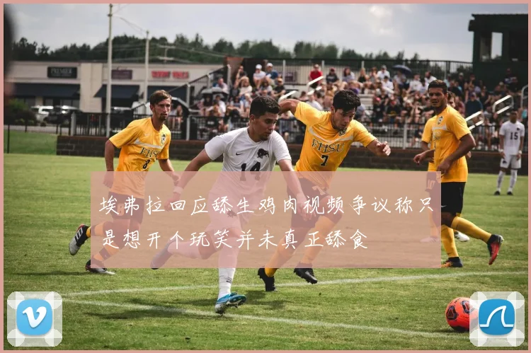 埃弗拉回应舔生鸡肉视频争议称只是想开个玩笑并未真正舔食