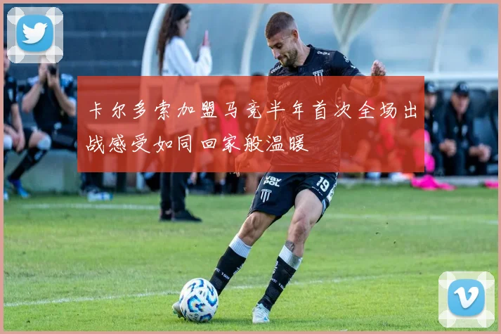 卡尔多索加盟马竞半年首次全场出战感受如同回家般温暖
