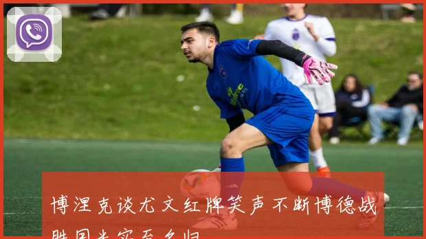 博涅克谈尤文红牌笑声不断博德战胜国米实至名归