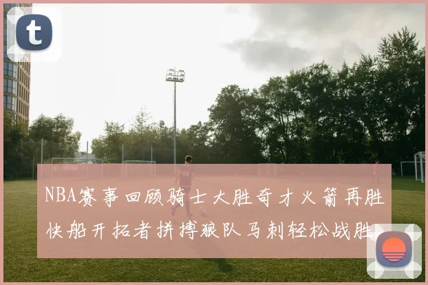 NBA赛事回顾骑士大胜奇才火箭再胜快船开拓者拼搏狼队马刺轻松战胜勇士