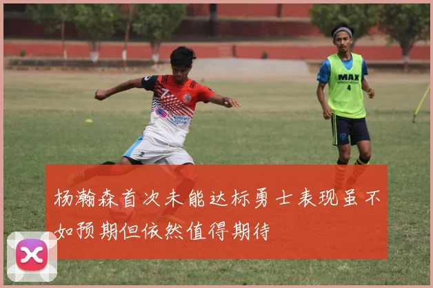 杨瀚森首次未能达标勇士表现虽不如预期但依然值得期待