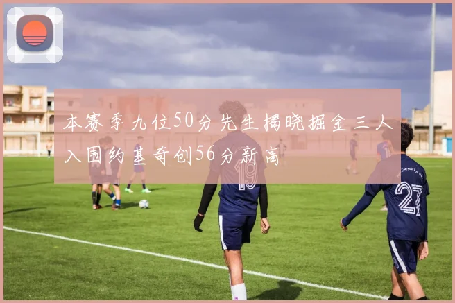 本赛季九位50分先生揭晓掘金三人入围约基奇创56分新高