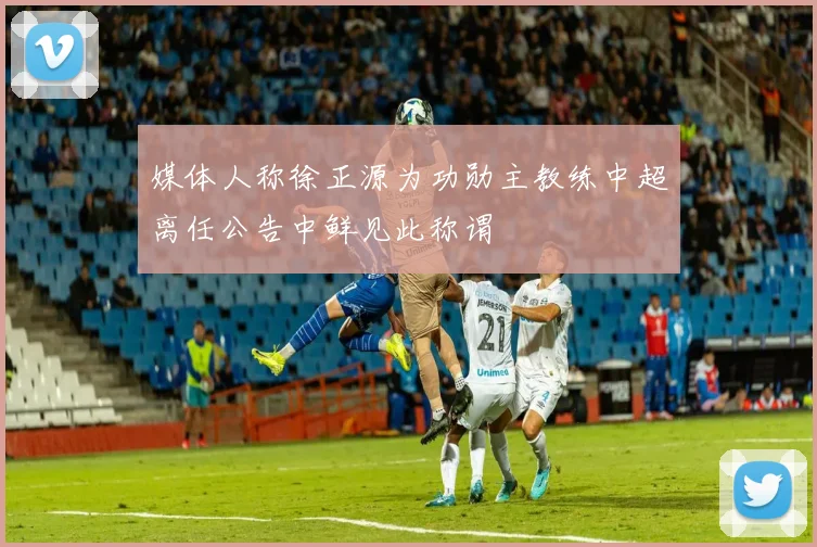 媒体人称徐正源为功勋主教练中超离任公告中鲜见此称谓