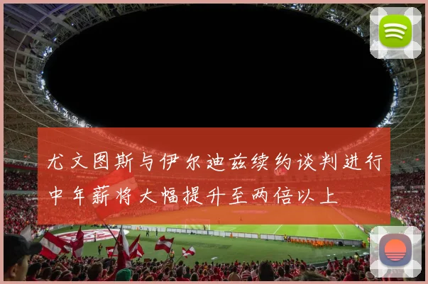 尤文图斯与伊尔迪兹续约谈判进行中年薪将大幅提升至两倍以上