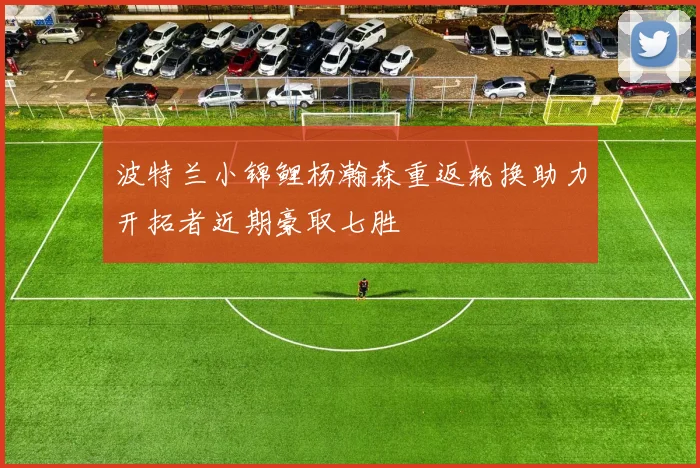 波特兰小锦鲤杨瀚森重返轮换助力开拓者近期豪取七胜