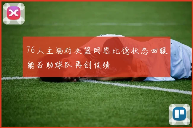 76人主场对决篮网恩比德状态回暖能否助球队再创佳绩
