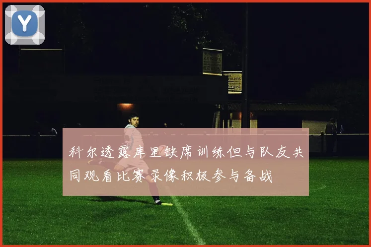 科尔透露库里缺席训练但与队友共同观看比赛录像积极参与备战