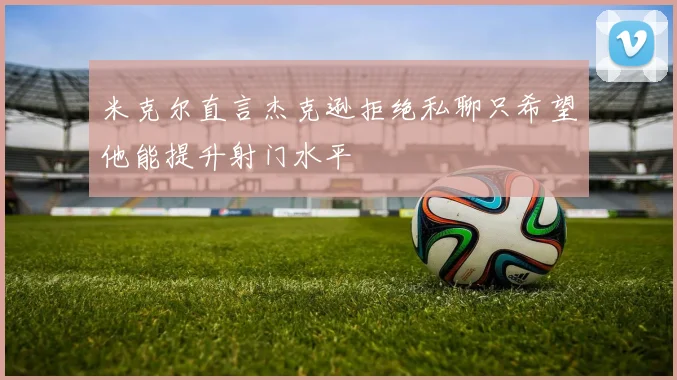 米克尔直言杰克逊拒绝私聊只希望他能提升射门水平