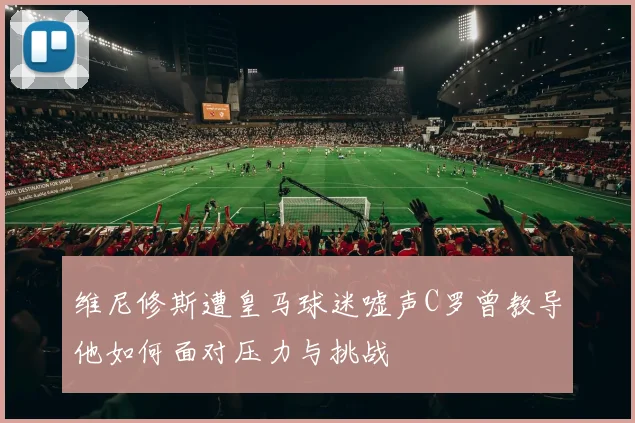 维尼修斯遭皇马球迷嘘声C罗曾教导他如何面对压力与挑战