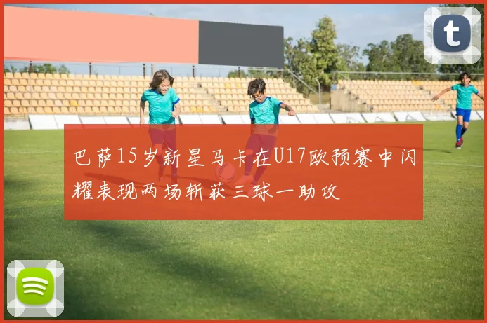 巴萨15岁新星马卡在U17欧预赛中闪耀表现两场斩获三球一助攻