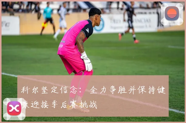 科尔坚定信念：全力争胜并保持健康迎接季后赛挑战