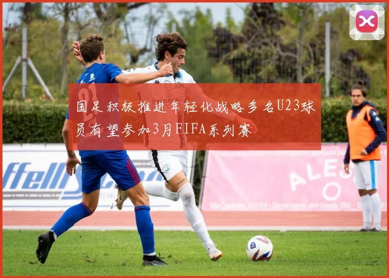 国足积极推进年轻化战略多名U23球员有望参加3月FIFA系列赛